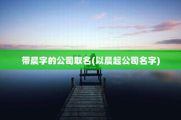 带晨字的公司取名(以晨起公司名字)