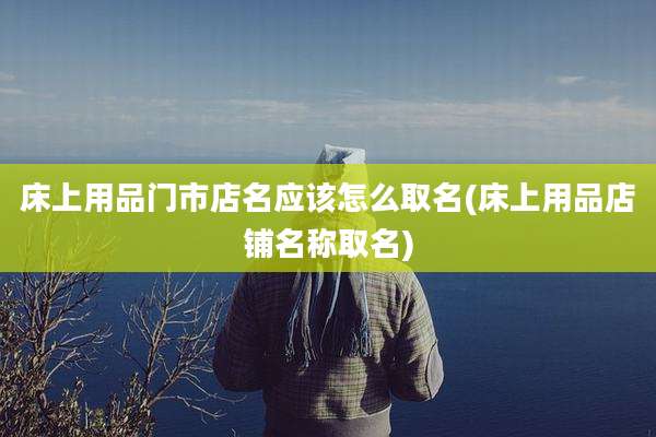 床上用品门市店名应该怎么取名(床上用品店铺名称取名)