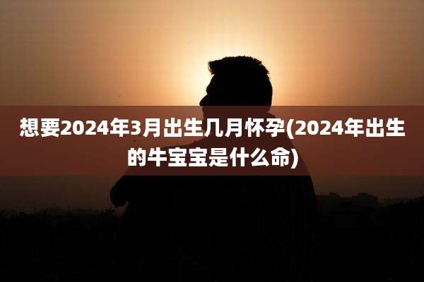 想要2024年3月出生几月怀孕(2024年出生的牛宝宝是什么命)