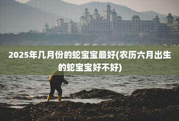2025年几月份的蛇宝宝最好(农历六月出生的蛇宝宝好不好)