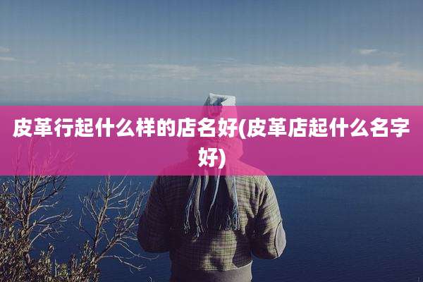 皮革行起什么样的店名好(皮革店起什么名字好)