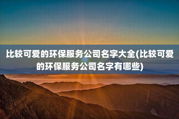 比较可爱的环保服务公司名字大全(比较可爱的环保服务公司名字有哪些)