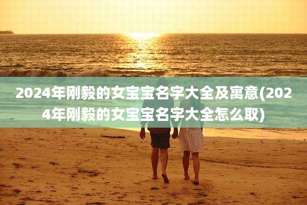 2024年刚毅的女宝宝名字大全及寓意(2024年刚毅的女宝宝名字大全怎么取)