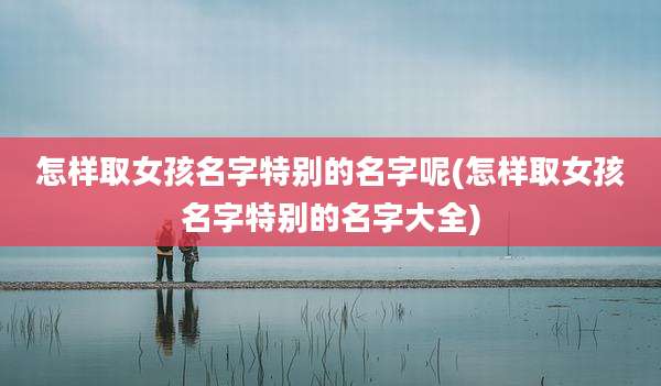 怎样取女孩名字特别的名字呢(怎样取女孩名字特别的名字大全)