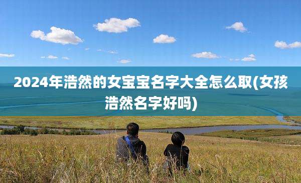 2024年浩然的女宝宝名字大全怎么取(女孩浩然名字好吗)