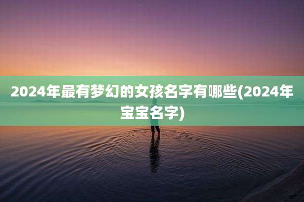 2024年最有梦幻的女孩名字有哪些(2024年宝宝名字)