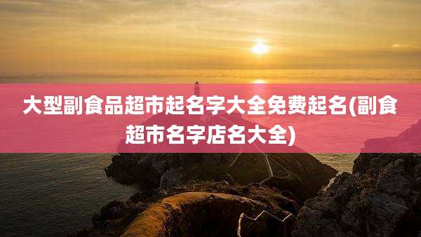 大型副食品超市起名字大全免费起名(副食超市名字店名大全)