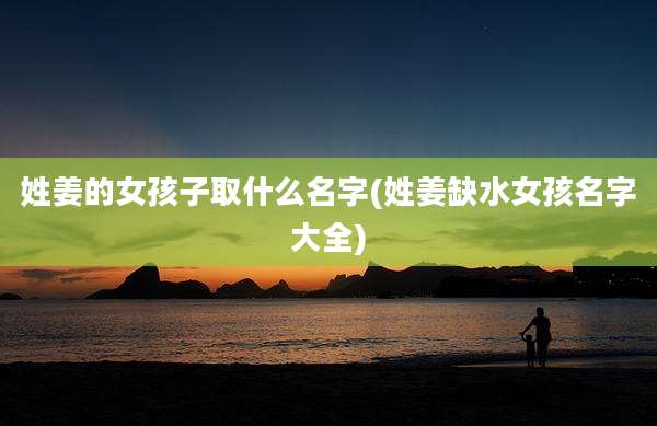 姓姜的女孩子取什么名字(姓姜缺水女孩名字大全)