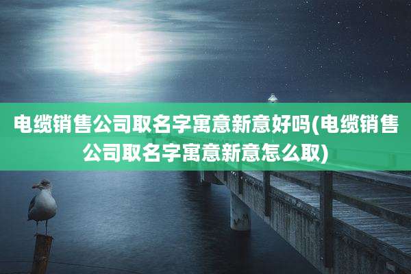 电缆销售公司取名字寓意新意好吗(电缆销售公司取名字寓意新意怎么取)