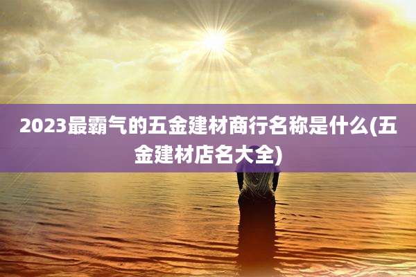 2023最霸气的五金建材商行名称是什么(五金建材店名大全)