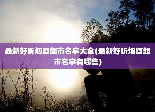 最新好听烟酒超市名字大全(最新好听烟酒超市名字有哪些)