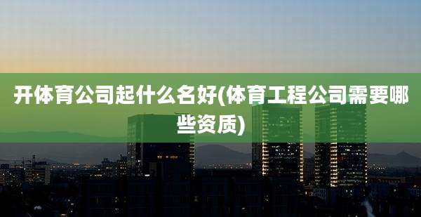 开体育公司起什么名好(体育工程公司需要哪些资质)