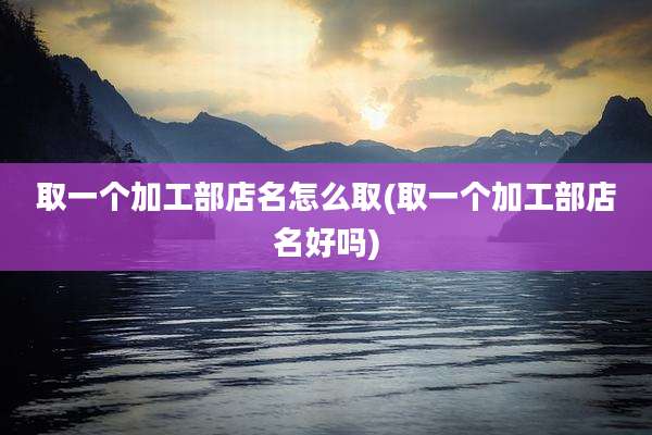 取一个加工部店名怎么取(取一个加工部店名好吗)