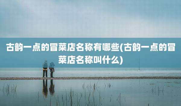 古韵一点的冒菜店名称有哪些(古韵一点的冒菜店名称叫什么)