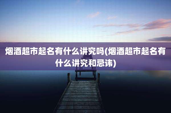 烟酒超市起名有什么讲究吗(烟酒超市起名有什么讲究和忌讳)