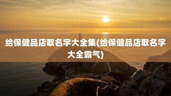 给保健品店取名字大全集(给保健品店取名字大全霸气)
