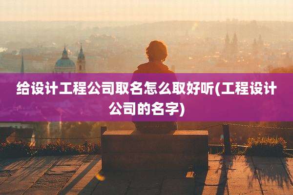给设计工程公司取名怎么取好听(工程设计公司的名字)