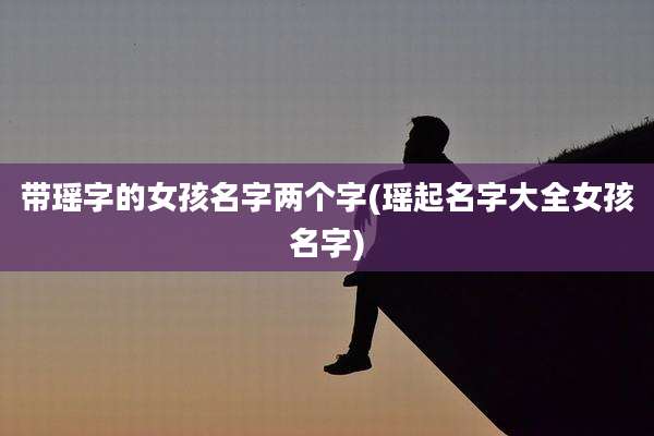 带瑶字的女孩名字两个字(瑶起名字大全女孩名字)