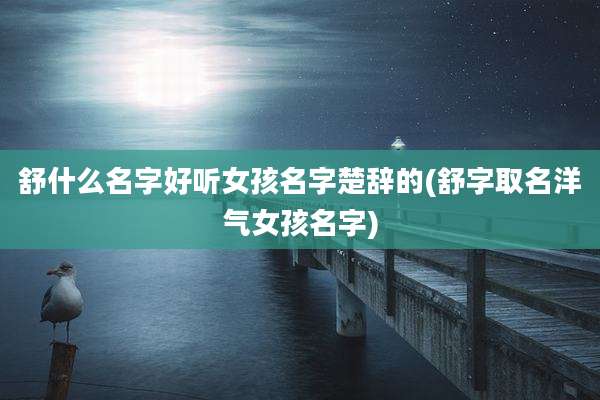 舒什么名字好听女孩名字楚辞的(舒字取名洋气女孩名字)