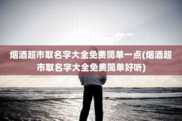烟酒超市取名字大全免费简单一点(烟酒超市取名字大全免费简单好听)