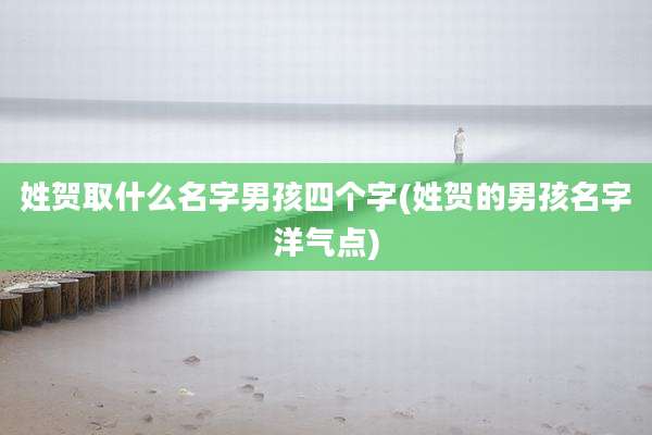 姓贺取什么名字男孩四个字(姓贺的男孩名字洋气点)