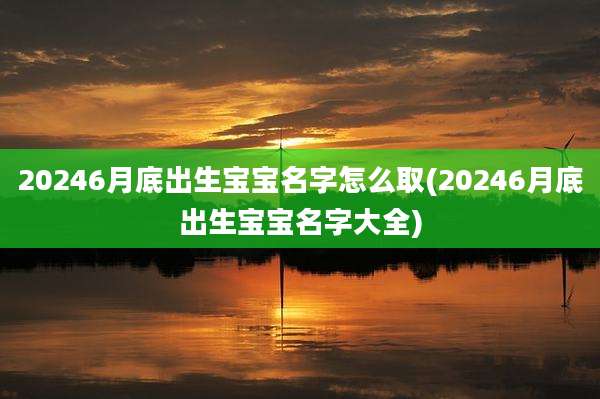 20246月底出生宝宝名字怎么取(20246月底出生宝宝名字大全)