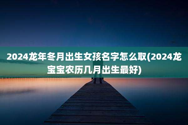 2024龙年冬月出生女孩名字怎么取(2024龙宝宝农历几月出生最好)