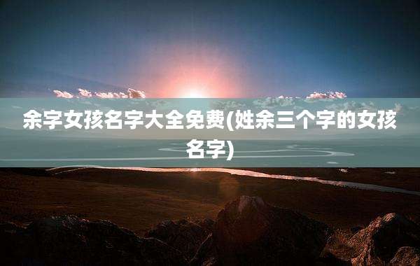 余字女孩名字大全免费(姓余三个字的女孩名字)