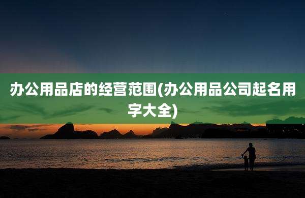 办公用品店的经营范围(办公用品公司起名用字大全)