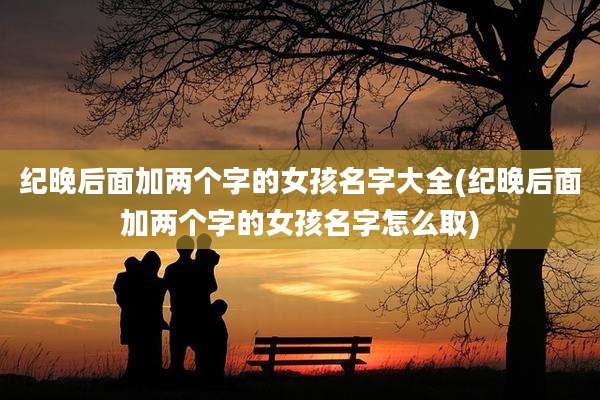 纪晚后面加两个字的女孩名字大全(纪晚后面加两个字的女孩名字怎么取)