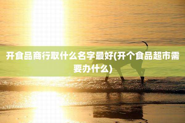 开食品商行取什么名字最好(开个食品超市需要办什么)