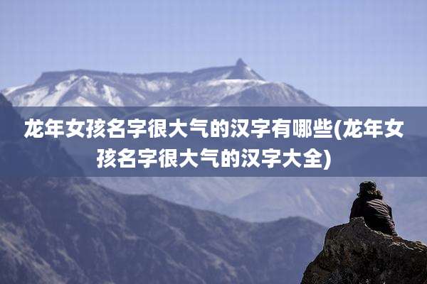 龙年女孩名字很大气的汉字有哪些(龙年女孩名字很大气的汉字大全)