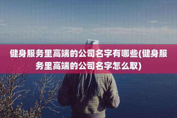 健身服务里高端的公司名字有哪些(健身服务里高端的公司名字怎么取)