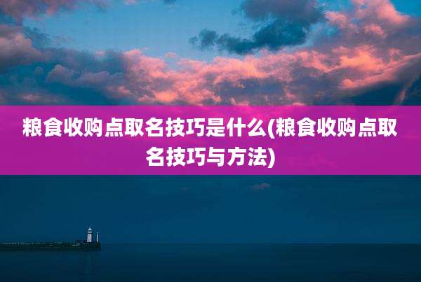 粮食收购点取名技巧是什么(粮食收购点取名技巧与方法)