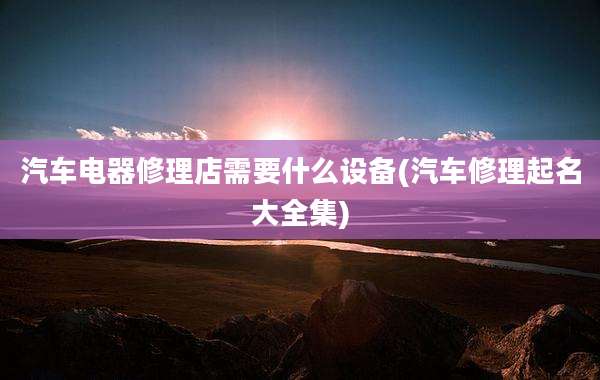 汽车电器修理店需要什么设备(汽车修理起名大全集)