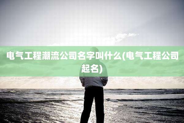 电气工程潮流公司名字叫什么(电气工程公司起名)