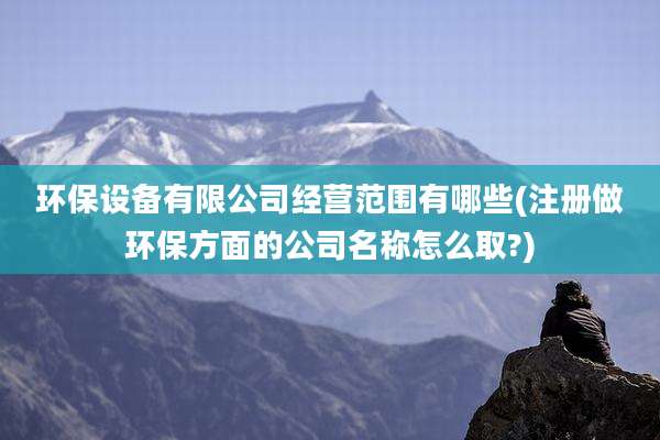 环保设备有限公司经营范围有哪些(注册做环保方面的公司名称怎么取?)