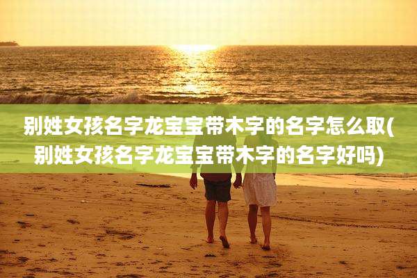 别姓女孩名字龙宝宝带木字的名字怎么取(别姓女孩名字龙宝宝带木字的名字好吗)