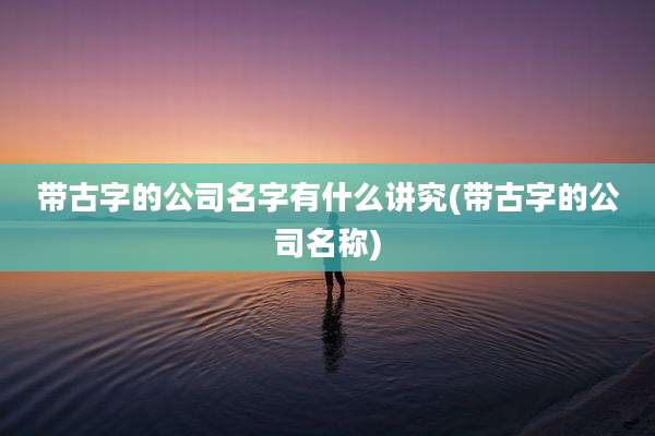 带古字的公司名字有什么讲究(带古字的公司名称)