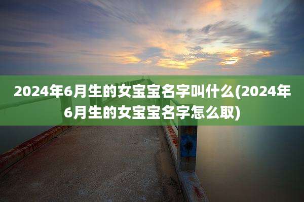 2024年6月生的女宝宝名字叫什么(2024年6月生的女宝宝名字怎么取)