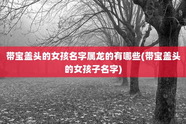 带宝盖头的女孩名字属龙的有哪些(带宝盖头的女孩子名字)