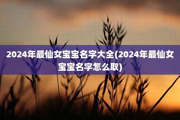 2024年最仙女宝宝名字大全(2024年最仙女宝宝名字怎么取)