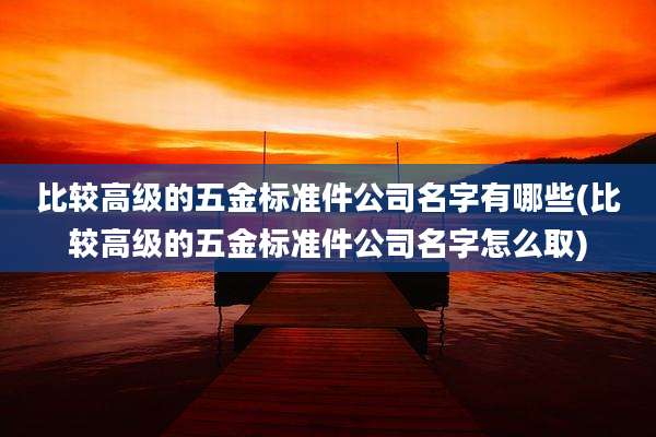 比较高级的五金标准件公司名字有哪些(比较高级的五金标准件公司名字怎么取)