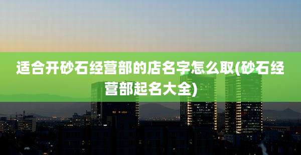 适合开砂石经营部的店名字怎么取(砂石经营部起名大全)