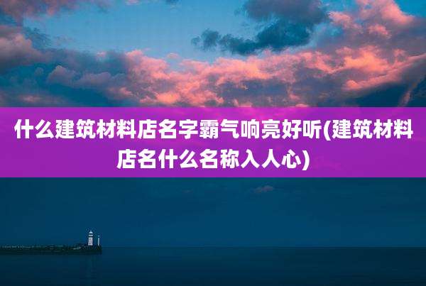 什么建筑材料店名字霸气响亮好听(建筑材料店名什么名称入人心)