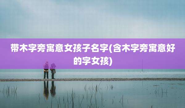 带木字旁寓意女孩子名字(含木字旁寓意好的字女孩)