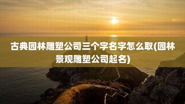 古典园林雕塑公司三个字名字怎么取(园林景观雕塑公司起名)