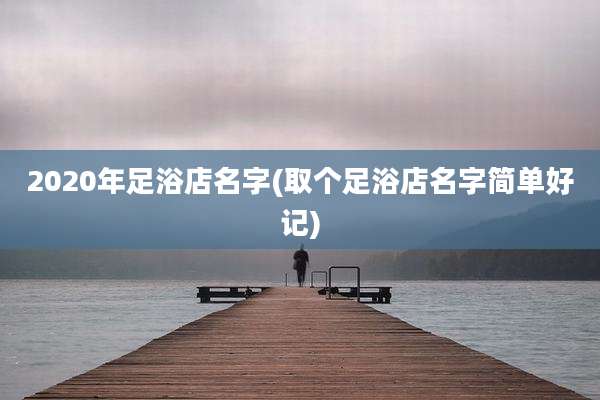 2020年足浴店名字(取个足浴店名字简单好记)