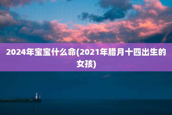 2024年宝宝什么命(2021年腊月十四出生的女孩)