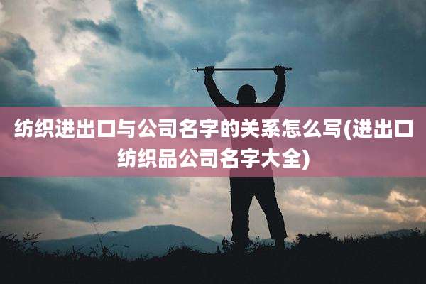 纺织进出口与公司名字的关系怎么写(进出口纺织品公司名字大全)